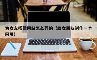 海口为女友搭建网站怎么弄的（给女朋友制作一个网页）